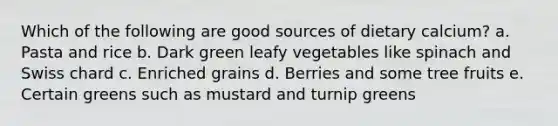 Which of the following are good sources of dietary calcium?​ a. Pasta and rice b. Dark green leafy vegetables like spinach and Swiss chard c. ​Enriched grains d. Berries and some tree fruits e. Certain greens such as mustard and turnip greens