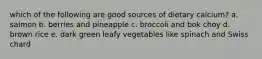 which of the following are good sources of dietary calcium? a. salmon b. berries and pineapple c. broccoli and bok choy d. brown rice e. dark green leafy vegetables like spinach and Swiss chard