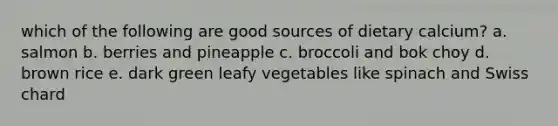 which of the following are good sources of dietary calcium? a. salmon b. berries and pineapple c. broccoli and bok choy d. brown rice e. dark green leafy vegetables like spinach and Swiss chard