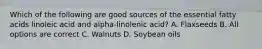 Which of the following are good sources of the essential fatty acids linoleic acid and alpha-linolenic acid? A. Flaxseeds B. All options are correct C. Walnuts D. Soybean oils