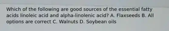 Which of the following are good sources of the essential fatty acids linoleic acid and alpha-linolenic acid? A. Flaxseeds B. All options are correct C. Walnuts D. Soybean oils