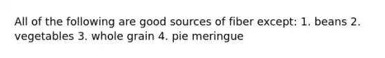 All of the following are good sources of fiber except: 1. beans 2. vegetables 3. whole grain 4. pie meringue