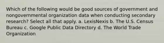 Which of the following would be good sources of government and nongovernmental organization data when conducting secondary research? Select all that apply. a. LexisNexis b. The U.S. Census Bureau c. Google Public Data Directory d. The World Trade Organization