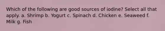 Which of the following are good sources of iodine? Select all that apply. a. Shrimp b. Yogurt c. Spinach d. Chicken e. Seaweed f. Milk g. Fish