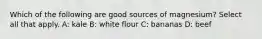 Which of the following are good sources of magnesium? Select all that apply. A: kale B: white flour C: bananas D: beef