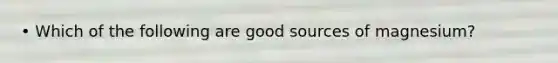 • Which of the following are good sources of magnesium?