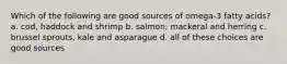 Which of the following are good sources of omega-3 fatty acids? a. cod, haddock and shrimp b. salmon, mackeral and herring c. brussel sprouts, kale and asparague d. all of these choices are good sources