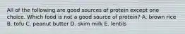 All of the following are good sources of protein except one choice. Which food is not a good source of protein? A. brown rice B. tofu C. peanut butter D. skim milk E. lentils