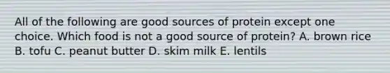 All of the following are good sources of protein except one choice. Which food is not a good source of protein? A. brown rice B. tofu C. peanut butter D. skim milk E. lentils