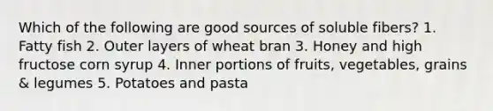 Which of the following are good sources of soluble fibers? 1. Fatty fish 2. Outer layers of wheat bran 3. Honey and high fructose corn syrup 4. Inner portions of fruits, vegetables, grains & legumes 5. Potatoes and pasta