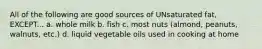 All of the following are good sources of UNsaturated fat, EXCEPT... a. whole milk b. fish c. most nuts (almond, peanuts, walnuts, etc.) d. liquid vegetable oils used in cooking at home