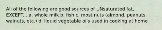 All of the following are good sources of UNsaturated fat, EXCEPT... a. whole milk b. fish c. most nuts (almond, peanuts, walnuts, etc.) d. liquid vegetable oils used in cooking at home