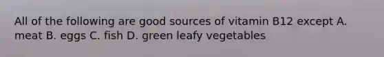 All of the following are good sources of vitamin B12 except A. meat B. eggs C. fish D. green leafy vegetables