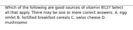 Which of the following are good sources of vitamin B12? Select all that apply. There may be one or more correct answers. A. egg omlet B. fortified breakfast cereals C. swiss cheese D. mushrooms