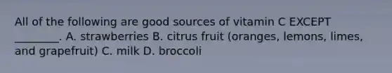 All of the following are good sources of vitamin C EXCEPT ________. A. strawberries B. citrus fruit (oranges, lemons, limes, and grapefruit) C. milk D. broccoli