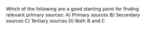 Which of the following are a good starting point for finding relevant primary sources: A) Primary sources B) Secondary sources C) Tertiary sources D) Both B and C