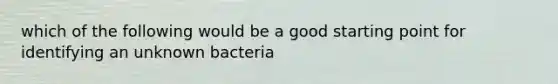 which of the following would be a good starting point for identifying an unknown bacteria