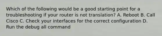 Which of the following would be a good starting point for a troubleshooting if your router is not translation? A. Reboot B. Call Cisco C. Check your interfaces for the correct configuration D. Run the debug all command