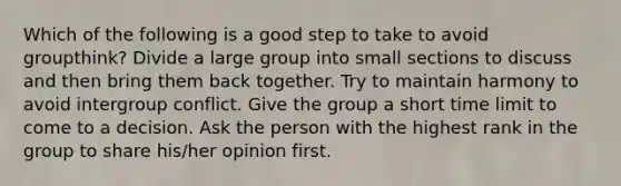 Which of the following is a good step to take to avoid groupthink? Divide a large group into small sections to discuss and then bring them back together. Try to maintain harmony to avoid intergroup conflict. Give the group a short time limit to come to a decision. Ask the person with the highest rank in the group to share his/her opinion first.