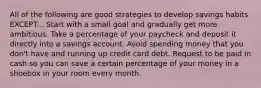 All of the following are good strategies to develop savings habits EXCEPT... Start with a small goal and gradually get more ambitious. Take a percentage of your paycheck and deposit it directly into a savings account. Avoid spending money that you don't have and running up credit card debt. Request to be paid in cash so you can save a certain percentage of your money in a shoebox in your room every month.