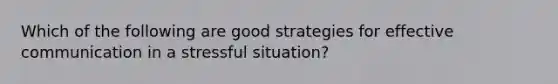 Which of the following are good strategies for effective communication in a stressful situation?