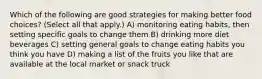 Which of the following are good strategies for making better food choices? (Select all that apply.) A) monitoring eating habits, then setting specific goals to change them B) drinking more diet beverages C) setting general goals to change eating habits you think you have D) making a list of the fruits you like that are available at the local market or snack truck