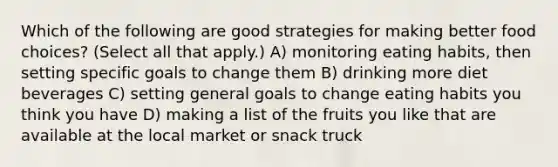 Which of the following are good strategies for making better food choices? (Select all that apply.) A) monitoring eating habits, then setting specific goals to change them B) drinking more diet beverages C) setting general goals to change eating habits you think you have D) making a list of the fruits you like that are available at the local market or snack truck