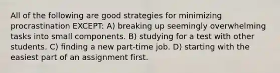 All of the following are good strategies for minimizing procrastination EXCEPT: A) breaking up seemingly overwhelming tasks into small components. B) studying for a test with other students. C) finding a new part-time job. D) starting with the easiest part of an assignment first.