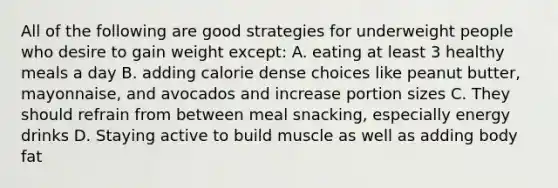 All of the following are good strategies for underweight people who desire to gain weight except: A. eating at least 3 healthy meals a day B. adding calorie dense choices like peanut butter, mayonnaise, and avocados and increase portion sizes C. They should refrain from between meal snacking, especially energy drinks D. Staying active to build muscle as well as adding body fat