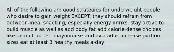 All of the following are good strategies for underweight people who desire to gain weight EXCEPT: they should refrain from between-meal snacking, especially energy drinks. stay active to build muscle as well as add body fat add calorie-dense choices like peanut butter, mayonnaise and avocados increase portion sizes eat at least 3 healthy meals a-day