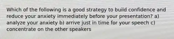 Which of the following is a good strategy to build confidence and reduce your anxiety immediately before your presentation? a) analyze your anxiety b) arrive just in time for your speech c) concentrate on the other speakers