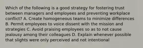 Which of the following is a good strategy for fostering trust between managers and employees and preventing workplace conflict? A. Create homogeneous teams to minimize differences B. Permit employees to voice dissent with the mission and strategies C. Avoid praising employees so as to not cause jealousy among their colleagues D. Explain whenever possible that slights were only perceived and not intentional