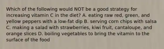 Which of the following would NOT be a good strategy for increasing vitamin C in the diet? A. eating raw red, green, and yellow peppers with a low-fat dip B. serving corn chips with salsa C. making a salad with strawberries, kiwi fruit, cantaloupe, and orange slices D. boiling vegetables to bring the vitamin to the surface of the food