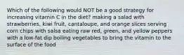 Which of the following would NOT be a good strategy for increasing vitamin C in the diet? making a salad with strawberries, kiwi fruit, cantaloupe, and orange slices serving corn chips with salsa eating raw red, green, and yellow peppers with a low-fat dip boiling vegetables to bring the vitamin to the surface of the food