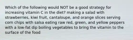 Which of the following would NOT be a good strategy for increasing vitamin C in the diet? making a salad with strawberries, kiwi fruit, cantaloupe, and orange slices serving corn chips with salsa eating raw red, green, and yellow peppers with a low-fat dip boiling vegetables to bring the vitamin to the surface of the food