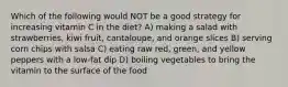 Which of the following would NOT be a good strategy for increasing vitamin C in the diet? A) making a salad with strawberries, kiwi fruit, cantaloupe, and orange slices B) serving corn chips with salsa C) eating raw red, green, and yellow peppers with a low-fat dip D) boiling vegetables to bring the vitamin to the surface of the food