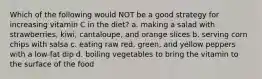 Which of the following would NOT be a good strategy for increasing vitamin C in the diet? a. making a salad with strawberries, kiwi, cantaloupe, and orange slices b. serving corn chips with salsa c. eating raw red, green, and yellow peppers with a low-fat dip d. boiling vegetables to bring the vitamin to the surface of the food