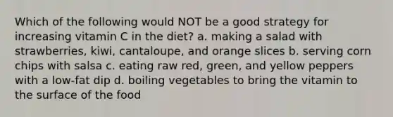 Which of the following would NOT be a good strategy for increasing vitamin C in the diet? a. making a salad with strawberries, kiwi, cantaloupe, and orange slices b. serving corn chips with salsa c. eating raw red, green, and yellow peppers with a low-fat dip d. boiling vegetables to bring the vitamin to the surface of the food