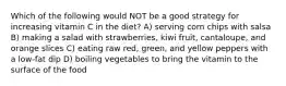 Which of the following would NOT be a good strategy for increasing vitamin C in the diet? A) serving corn chips with salsa B) making a salad with strawberries, kiwi fruit, cantaloupe, and orange slices C) eating raw red, green, and yellow peppers with a low-fat dip D) boiling vegetables to bring the vitamin to the surface of the food