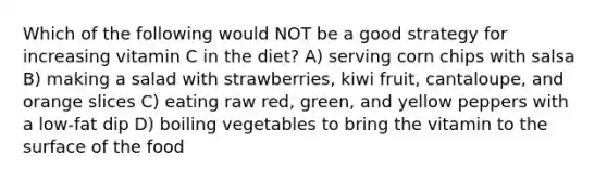 Which of the following would NOT be a good strategy for increasing vitamin C in the diet? A) serving corn chips with salsa B) making a salad with strawberries, kiwi fruit, cantaloupe, and orange slices C) eating raw red, green, and yellow peppers with a low-fat dip D) boiling vegetables to bring the vitamin to the surface of the food