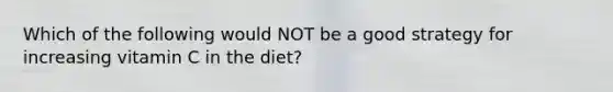 Which of the following would NOT be a good strategy for increasing vitamin C in the diet?