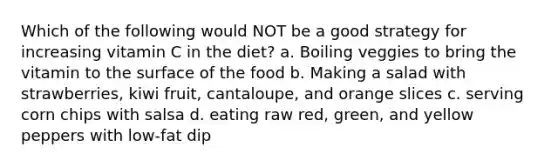 Which of the following would NOT be a good strategy for increasing vitamin C in the diet? a. Boiling veggies to bring the vitamin to the surface of the food b. Making a salad with strawberries, kiwi fruit, cantaloupe, and orange slices c. serving corn chips with salsa d. eating raw red, green, and yellow peppers with low-fat dip