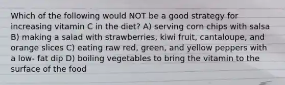 Which of the following would NOT be a good strategy for increasing vitamin C in the diet? A) serving corn chips with salsa B) making a salad with strawberries, kiwi fruit, cantaloupe, and orange slices C) eating raw red, green, and yellow peppers with a low- fat dip D) boiling vegetables to bring the vitamin to the surface of the food