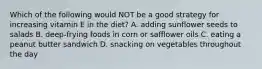 Which of the following would NOT be a good strategy for increasing vitamin E in the diet? A. adding sunflower seeds to salads B. deep-frying foods in corn or safflower oils C. eating a peanut butter sandwich D. snacking on vegetables throughout the day