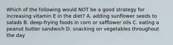 Which of the following would NOT be a good strategy for increasing vitamin E in the diet? A. adding sunflower seeds to salads B. deep-frying foods in corn or safflower oils C. eating a peanut butter sandwich D. snacking on vegetables throughout the day