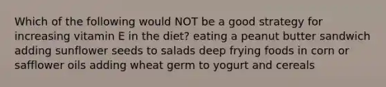 Which of the following would NOT be a good strategy for increasing vitamin E in the diet? eating a peanut butter sandwich adding sunflower seeds to salads deep frying foods in corn or safflower oils adding wheat germ to yogurt and cereals