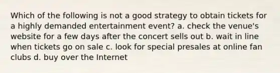 Which of the following is not a good strategy to obtain tickets for a highly demanded entertainment event? a. check the venue's website for a few days after the concert sells out b. wait in line when tickets go on sale c. look for special presales at online fan clubs d. buy over the Internet