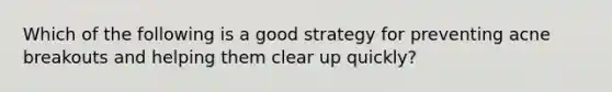 Which of the following is a good strategy for preventing acne breakouts and helping them clear up quickly?