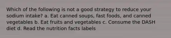 Which of the following is not a good strategy to reduce your sodium intake? a. Eat canned soups, fast foods, and canned vegetables b. Eat fruits and vegetables c. Consume the DASH diet d. Read the nutrition facts labels