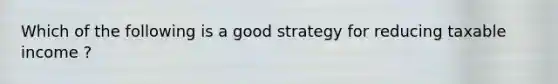 Which of the following is a good strategy for reducing taxable income ?